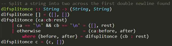 -- Split a string into two across the first double newline found<br />
dlfsplitonce :: String -> (String, String)<br />
dlfsplitonce [] = ([], [])<br />
dlfsplitonce (ca:cb:rest)<br />
    | ca == '\n' && cb == '\n' = ([], rest)<br />
    | otherwise                = (ca:before, after)<br />
        where (before, after) = dlfsplitonce (cb : rest)<br />
dlfsplitonce c = (c, [])